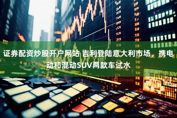 证券配资炒股开户网站 吉利登陆意大利市场，携电动和混动SUV两款车试水