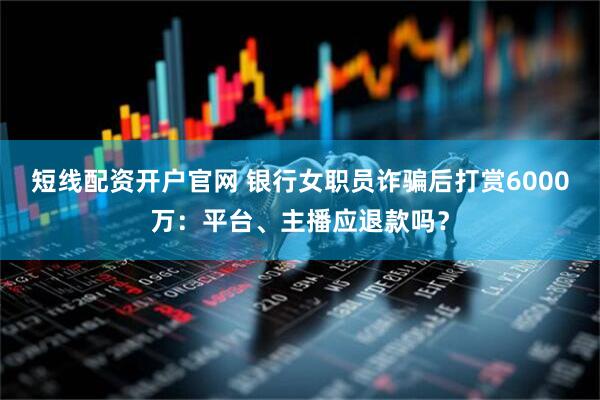 短线配资开户官网 银行女职员诈骗后打赏6000万：平台、主播应退款吗？