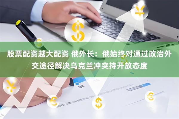 股票配资越大配资 俄外长：俄始终对通过政治外交途径解决乌克兰冲突持开放态度