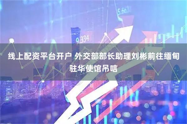 线上配资平台开户 外交部部长助理刘彬前往缅甸驻华使馆吊唁