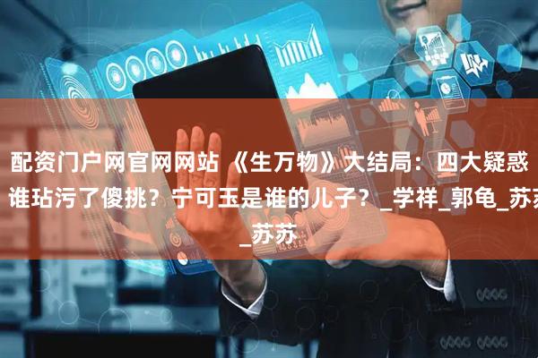 配资门户网官网网站 《生万物》大结局：四大疑惑，谁玷污了傻挑？宁可玉是谁的儿子？_学祥_郭龟_苏苏
