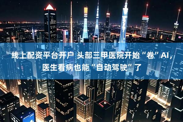线上配资平台开户 头部三甲医院开始“卷”AI，医生看病也能“自动驾驶”了