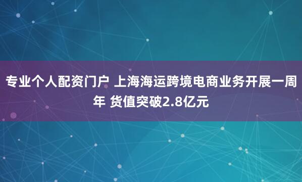 专业个人配资门户 上海海运跨境电商业务开展一周年 货值突破2.8亿元