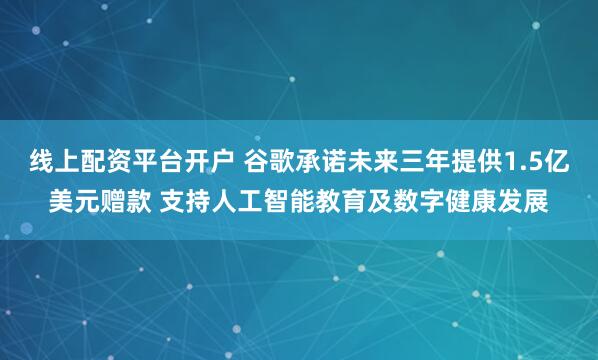 线上配资平台开户 谷歌承诺未来三年提供1.5亿美元赠款 支持人工智能教育及数字健康发展