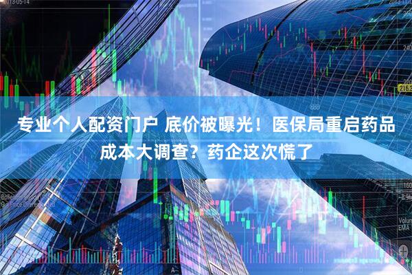 专业个人配资门户 底价被曝光！医保局重启药品成本大调查？药企这次慌了