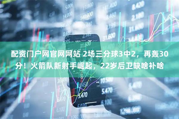 配资门户网官网网站 2场三分球3中2，再轰30分！火箭队新射手崛起，22岁后卫缺啥补啥