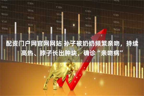 配资门户网官网网站 孙子被奶奶频繁亲吻，持续高热、脖子长出肿块，确诊“亲吻病”