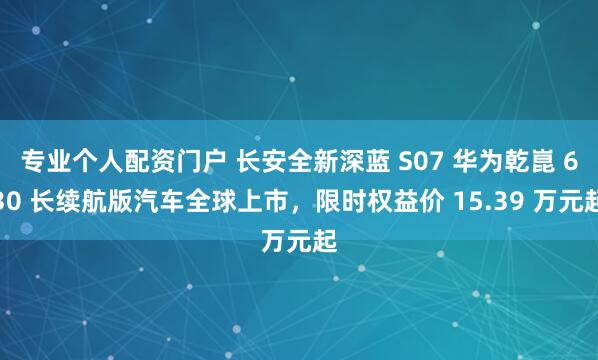 专业个人配资门户 长安全新深蓝 S07 华为乾崑 630 长续航版汽车全球上市,限时权益价 15.39 万元起