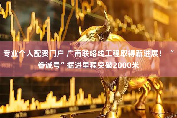 专业个人配资门户 广南联络线工程取得新进展！ “眷诚号”掘进里程突破2000米