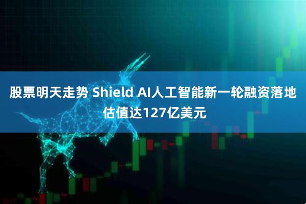 股票明天走势 Shield AI人工智能新一轮融资落地 估值达127亿美元