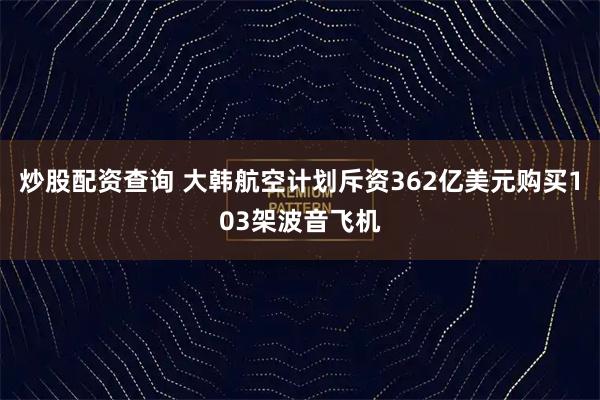 炒股配资查询 大韩航空计划斥资362亿美元购买103架波音飞机
