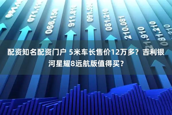 配资知名配资门户 5米车长售价12万多？吉利银河星耀8远航版值得买？