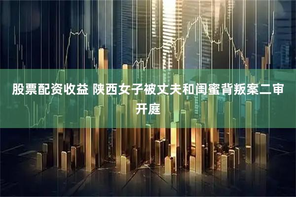 股票配资收益 陕西女子被丈夫和闺蜜背叛案二审开庭