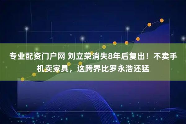 专业配资门户网 刘立荣消失8年后复出！不卖手机卖家具，这跨界比罗永浩还猛