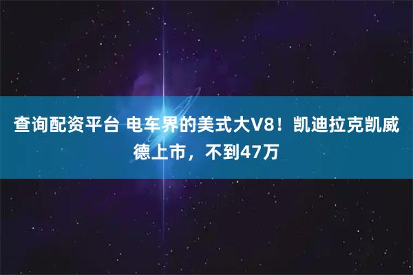 查询配资平台 电车界的美式大V8！凯迪拉克凯威德上市，不到47万