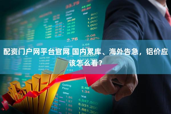 配资门户网平台官网 国内累库、海外告急，铝价应该怎么看？