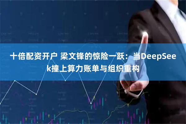 十倍配资开户 梁文锋的惊险一跃：当DeepSeek撞上算力账单与组织重构