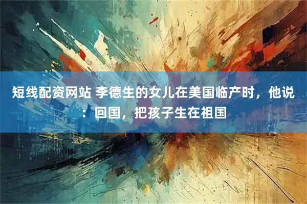 短线配资网站 李德生的女儿在美国临产时，他说：回国，把孩子生在祖国