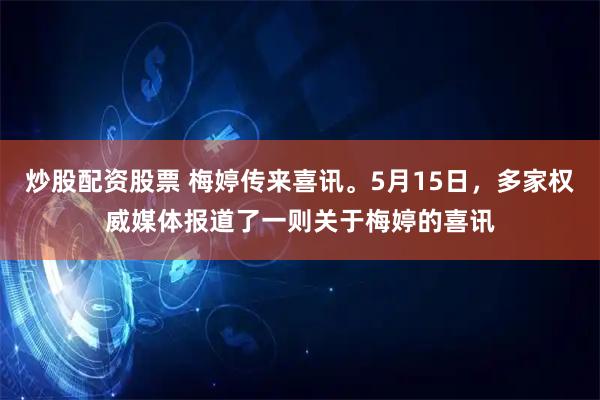 炒股配资股票 梅婷传来喜讯。5月15日，多家权威媒体报道了一则关于梅婷的喜讯