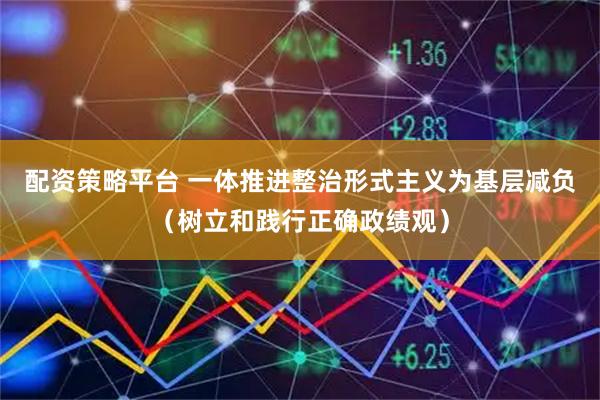配资策略平台 一体推进整治形式主义为基层减负（树立和践行正确政绩观）