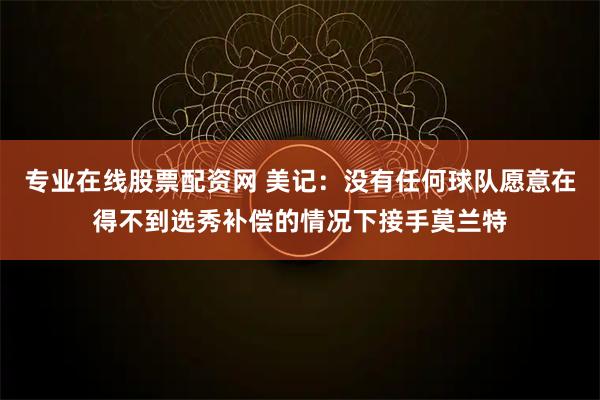 专业在线股票配资网 美记：没有任何球队愿意在得不到选秀补偿的情况下接手莫兰特