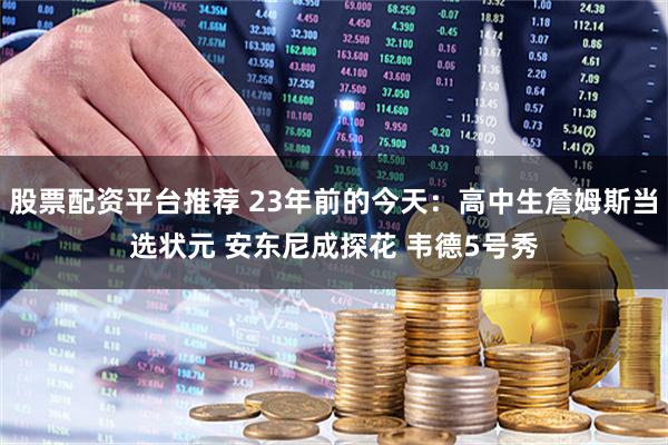 股票配资平台推荐 23年前的今天：高中生詹姆斯当选状元 安东尼成探花 韦德5号秀