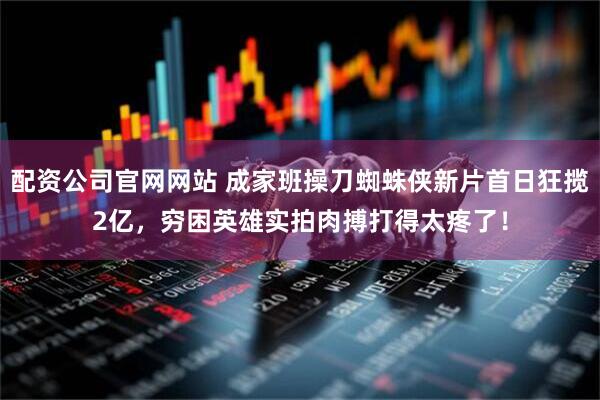 配资公司官网网站 成家班操刀蜘蛛侠新片首日狂揽2亿，穷困英雄实拍肉搏打得太疼了！