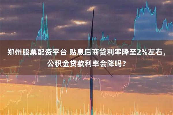 郑州股票配资平台 贴息后商贷利率降至2%左右，公积金贷款利率会降吗？