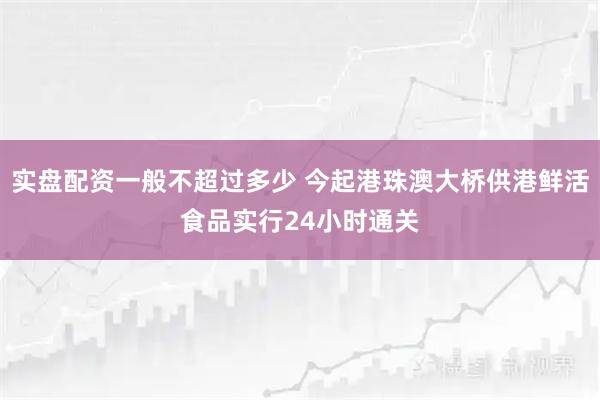 实盘配资一般不超过多少 今起港珠澳大桥供港鲜活食品实行24小时通关
