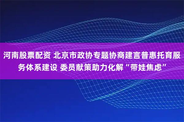 河南股票配资 北京市政协专题协商建言普惠托育服务体系建设 委员献策助力化解“带娃焦虑”